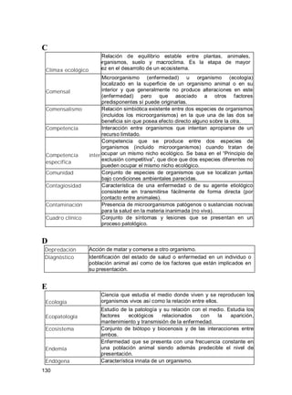 130
C
Clímax ecológico
Relación de equilibrio estable entre plantas, animales,
microorganismos, suelo y macroclima. Es la etapa de mayor
madurez en el desarrollo de un ecosistema.
Comensal
Microorganismo (enfermedad) u organismo (ecología)
localizado en la superficie de un organismo animal o en su
interior y que generalmente no produce alteraciones en este
(enfermedad) pero que asociado a otros factores
predisponentes sí puede originarlas.
Comensalismo Relación simbiótica existente entre dos especies de organismos
(incluidos los microorganismos) en la que una de las dos se
beneficia sin que posea efecto directo alguno sobre la otra.
Competencia Interacción entre organismos que intentan apropiarse de un
recurso limitado.
Competencia ínter
específica
Competencia que se produce entre dos especies de
organismos (incluido microorganismos) cuando tratan de
ocupar un mismo nicho ecológico. Se basa en el Principio de
exclusión competitiva , que dice que dos especies diferentes no
pueden ocupar el mismo nicho ecológico.
Comunidad Conjunto de especies de organismos que se localizan juntas
bajo condiciones ambientales parecidas.
Contagiosidad Característica de una enfermedad o de su agente etiológico
consistente en transmitirse fácilmente de forma directa (por
contacto entre animales).
Contaminación Presencia de microorganismos patógenos o sustancias nocivas
para la salud en la materia inanimada (no viva).
Cuadro clínico Conjunto de síntomas y lesiones que se presentan en un
proceso patológico.
D
Depredación Acción de matar y comerse a otro organismo.
Diagnóstico Identificación del estado de salud o enfermedad en un individuo o
población animal así como de los factores que están implicados en
su presentación.
E
Ecología
Ciencia que estudia el medio donde viven y se reproducen los
organismos vivos así como la relación entre ellos.
Ecopatología
Estudio de la patología y su relación con el medio. Estudia los
factores ecológicos relacionados con la aparición,
mantenimiento y transmisión de la enfermedad.
Ecosistema Conjunto de biótopo y biocenosis y de las interacciones entre
ambos.
Endemia
Enfermedad que se presenta con una frecuencia constante en
una población animal siendo además predecible el nivel de
presentación.
Endógena Característica innata de un organismo.
 