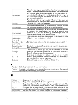 131
Enfermedad
Alteración de alguna característica funcional del organismo
animal. Generalmente son consecuencia de la presencia de una
infección que lleva consigo la existencia de síntomas y lesiones,
no obstante, infección y enfermedad no son sinónimos ya que la
infección puede resultar inaparente, es decir no manifestar
alteraciones funcionales.
Epidemia
Aumento repentino e impredecible del número de casos de
enfermedad en una población animal. Ese aumento es excesivo
con respecto a lo que cabría esperar.
Epidemiología
Estudio de la enfermedad, de su distribución y de los factores
que determinan su aparición en el seno de una población.
Epizootiología
Sinónimo de epidemiología. Hasta hace unos años se utilizaba
el concepto de epidemiología para las enfermedades que
afectaban a la especie humana y epizootiología para las
enfermedades que afectaban a los animales.
Especificidad
(ecología)
Capacidad de un organismo incluidos los microorganismos para
adaptarse a una única especie animal.
Espectro de la
enfermedad
Gama completa de las manifestaciones de una enfermedad.
Estratificación
(ecología)
Distribución en capas diferentes de los organismos que existen
en un ecosistema.
Etiología
Causas que se admite que son las responsables de que se
inicien los mecanismos patogénicos de un proceso patológico.
Se suele utilizar como sinónimo de causa.
Eucariota
Organismo constituido por células que tienen su material
genético integrado en un núcleo rodeado por una membrana y
que además integra a otros organelos.
Exógena Característica procedente del exterior del ser vivo.
F
Fómite Vehiculador inanimado de una enfermedad.
Foresia Asociación entre dos organismos con beneficio para uno de ellos que se
aprovecha del otro para ser transportado.
H
Hábitat Lugar donde un organismo vive.
Heterótrofo Organismo que se alimenta de otros organismos.
Hongo
Organismo heterotrófico y eucariota, que puede ser unicelular
(levaduras) o pluricelular (mohos), con una pared celular de naturaleza
quitinosa, que tiene su genoma incluido en un núcleo limitado por una
envoltura y que además on inmóviles y producen micelios.
Hospedador Ser vivo que alberga a un agente patógeno en condiciones naturales.
 