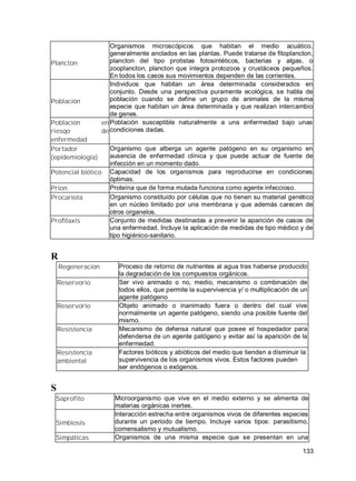133
Plancton
Organismos microscópicos que habitan el medio acuático,
generalmente anclados en las plantas. Puede tratarse de fitoplancton,
plancton del tipo protistas fotosintéticos, bacterias y algas, o
zooplancton, plancton que integra protozoos y crustáceos pequeños.
En todos los casos sus movimientos dependen de las corrientes.
Población
Individuos que habitan un área determinada considerados en
conjunto. Desde una perspectiva puramente ecológica, se habla de
población cuando se define un grupo de animales de la misma
especie que habitan un área determinada y que realizan intercambio
de genes.
Población en
riesgo de
enfermedad
Población susceptible naturalmente a una enfermedad bajo unas
condiciones dadas.
Portador
(epidemiología)
Organismo que alberga un agente patógeno en su organismo en
ausencia de enfermedad clínica y que puede actuar de fuente de
infección en un momento dado.
Potencial biótico Capacidad de los organismos para reproducirse en condiciones
óptimas.
Prion Proteína que de forma mutada funciona como agente infeccioso.
Procariota Organismo constituido por células que no tienen su material genético
en un núcleo limitado por una membrana y que además carecen de
otros organelos.
Profilaxis Conjunto de medidas destinadas a prevenir la aparición de casos de
una enfermedad. Incluye la aplicación de medidas de tipo médico y de
tipo higiénico-sanitario.
R
Regeneración Proceso de retorno de nutrientes al agua tras haberse producido
la degradación de los compuestos orgánicos.
Reservorio Ser vivo animado o no, medio, mecanismo o combinación de
todos ellos, que permite la supervivencia y/ o multiplicación de un
agente patógeno
Reservorio Objeto animado o inanimado fuera o dentro del cual vive
normalmente un agente patógeno, siendo una posible fuente del
mismo.
Resistencia Mecanismo de defensa natural que posee el hospedador para
defenderse de un agente patógeno y evitar así la aparición de la
enfermedad.
Resistencia
ambiental
Factores bióticos y abióticos del medio que tienden a disminuir la
supervivencia de los organismos vivos. Estos factores pueden
ser endógenos o exógenos.
S
Saprofito Microorganismo que vive en el medio externo y se alimenta de
materias orgánicas inertes.
Simbiosis
Interacción estrecha entre organismos vivos de diferentes especies
durante un periodo de tiempo. Incluye varios tipos: parasitismo,
comensalismo y mutualismo.
Simpáticas Organismos de una misma especie que se presentan en una
 