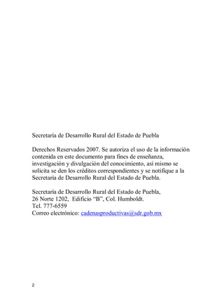 2
Secretaría de Desarrollo Rural del Estado de Puebla
Derechos Reservados 2007. Se autoriza el uso de la información
contenida en este documento para fines de enseñanza,
investigación y divulgación del conocimiento, así mismo se
solicita se den los créditos correspondientes y se notifique a la
Secretaría de Desarrollo Rural del Estado de Puebla.
Secretaría de Desarrollo Rural del Estado de Puebla,
26 Norte 1202, Edificio “B”, Col. Humboldt.
Tel. 777-6559
Correo electrónico: cadenasproductivas@sdr.gob.mx
 