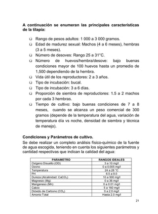 21
A continuación se enumeran las principales características
de la tilapia:
ü Rango de pesos adultos: 1 000 a 3 000 gramos.
ü Edad de madurez sexual: Machos (4 a 6 meses), hembras
(3 a 5 meses).
ü Número de desoves: Rango 25 a 31°C.
ü Número de huevos/hembra/desove: bajo buenas
condiciones mayor de 100 huevos hasta un promedio de
1,500 dependiendo de la hembra.
ü Vida útil de los reproductores: 2 a 3 años.
ü Tipo de incubación: bucal.
ü Tipo de incubación: 3 a 6 días.
ü Proporción de siembra de reproductores: 1.5 a 2 machos
por cada 3 hembras.
ü Tiempo de cultivo: bajo buenas condiciones de 7 a 8
meses, cuando se alcanza un peso comercial de 300
gramos (depende de la temperatura del agua, variación de
temperatura día vs noche, densidad de siembra y técnica
de manejo).
Condiciones y Parámetros de cultivo.
Se debe realizar un completo análisis físico-químico de la fuente
de agua escogida, teniendo en cuenta los siguientes parámetros y
cantidad respectivas que indican la calidad del agua:
PARAMETRO RANGOS IDEALES
Oxígeno Disuelto (OD) 3 a 10 mg/l
Ozono 0 a 0.005 mg/l
Temperatura 24 a 28 °C
PH 6.5 a 9.0
Dureza (Alcalinidad: CaCO3) 10 a 500 mg/l
Magnesio (Mg) 0 a 36 mg/l
Manganeso (Mn) 0 a 0.01 mg/l
Calcio 5 a 160 mg/l
Dióxido de Carbono (CO2) 0 a 2.0 mg/l
Amonio Total Hasta 2.0 mg/l
 