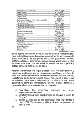 22
Amonio (NH3: no ionizado) 0 a 0.05 mg/l
Nitritos (NO2) 0 a 0.1 mg/l
Fosfatos (PO4) 0.5 a 1.5 mg/l
Fósforo Total 0.01 a 3.0 mg/l
Fósforo soluble 0 a 10 mg/l
Sulfuro de Hidrógeno o Ac. Sulfhídrico (H2S) 0 a 0.003 mg/l
Acido Cianhídrico (HCN) 0 a 0.1 mg/l
Gas Metano (CH4) 0 a 0.15 mg/l
Cadmio en aguas duras 0 a 0.003 mg/l
Cadmio en aguas blandas 0 a 0.004 mg/l
Cloro 0 a 0.003 mg/l
Cobre en aguas duras 0 a 0.03 mg/l
Cobre en aguas blandas 0 a 0.006 mg/l
Cromo (Cr) 0 a 0.03 mg/l
Hierro (Fe) 0 a 0.015 mg/l
Mercurio (Hg) 0 a 0.0002 mg/l
Níquel (Ni) 0 a 0.02 mg/l
Plomo (Pb) 0 0.03 mg/l
Turbidez (Disco Secchi) 30 a 40 cm
Sólidos Disueltos 0 a 30 mg/l
Sulfatos (SO4
=
) 0 a 500 mg/l
Zinc (Zn) 0 a 0.05 mg/l
Valores en mg/l = ppm
En lo posible también se debe realizar un análisis microbiológico,
para la identificación de bacterias potencialmente nocivas para la
salud humana y de los peces en cultivo (coliformes fecales,
coliformes totales, aeromonas, pseudomonas, vibrio, etc.), la idea
es tener una idea clara del nivel de contaminación orgánica y
estado sanitario de la fuente de agua.
Muchos parámetros del agua pueden estar en desequilibrio y
ocasionar problemas en los organismos acuáticos, muchos de
ellos son fáciles de identificar rápidamente como: boqueo, barbeo,
inapetencia, podredumbre de las aletas, hongos en la piel, y que
en muchos casos son ocasionados por la alteración de ciertos
parámetros como ph, temperatura, amonio, nitritos, fosfatos y
gases disueltos, para su control se recomienda.
ü Normalizar los recambios continuos de agua,
especialmente del fondo.
ü Emplear Cal Agrícola espolvoreada en el agua a razón de
50 gr/m2
.
ü Tomar las medidas de los parámetros más importantes a
diario (OD, Temperatura y pH), y el resto de parámetros
cada 8 días.
 