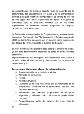 24
La concentración de Oxigeno Disuelto varía de acuerdo con la
profundidad, del estancamiento del agua y de la estratificación
térmica. En aguas totalmente estratificadas, se carece de oxigeno
en sus capas mas bajas (hipolimnio), en donde el oxigeno es
consumido pero no producido, mientras que en las capas
superficiales se mantienen niveles aceptables de oxigeno,
producidos por la fotosíntesis.
La Tolerancia a bajos niveles de Oxígeno es muy variable según
la especie. Por ejemplo: las Tilapias pueden sobrevivir extrayendo
el OD de la interfase agua-aire que en algunos casos puede estar
por debajo de 1 mg/l, mediante el sistema de boqueo .
El nivel mínimo óptimo siempre debe estar por encima de 3 mg/l,
ya que este determinará la capacidad de carga en biomasa en los
estanques.
el grado de saturación de oxígeno es inversamente proporcional a
la altitud sobre el nivel del mar y directamente proporcional a la
temperatura y pH.
Factores que disminuyen el nivel de oxígeno disuelto.
ü Descomposición de la materia orgánica.
ü Alimento no consumido.
ü Heces.
ü Animales muertos.
ü Aumento de la tasa metabólica por el incremento en la
temperatura (variación de la temperatura del día con
respecto a la noche).
ü Respiración del plancton (organismos microscópicos
vegetales y animales que conforman la productividad
primaria).
ü Desgacificación: salida del oxígeno del agua hacia la
atmósfera.
 