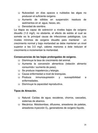 25
ü Nubosidad: en días opacos o nublados las algas no
producen el suficiente oxígeno.
ü Aumento de sólidos en suspensión: residuos de
sedimentos en el agua, heces, etc.
ü Densidad de siembra.
La tilapia es capaz de sobrevivir a niveles bajos de oxígeno
disuelto (1.0 mg/l), no obstante, el efecto de estrés al cual se
somete es la principal causa de infecciones patológicas. Los
niveles mínimos de oxígeno disuelto para mantener un
crecimiento normal y baja mortandad se debe mantener un nivel
superior a los 3.0 mg/l, valores menores a éste reducen el
crecimiento e incrementan la mortandad.
Consecuencias de las bajas prolongadas de oxígeno.
ü Disminuye la tasa de crecimiento del animal.
ü Aumenta la conversión alimenticia (relación alimento
consumido / aumento de peso).
ü Se produce inapetencia y letargia.
ü Causa enfermedad a nivel de branquias.
ü Produce inmunosupresión y susceptibilidad a
enfermedades.
ü Disminuye la capacidad reproductiva.
Tipos de Aireación.
ü Natural: Caídas de agua, escaleras, chorros, cascadas,
sistemas de abanico.
ü Mecánica: Motobombas, difusores, aireadores de paletas,
aireadores inyección O2, generadores de oxígeno líquido.
 