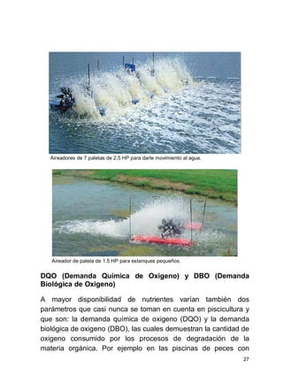 27
Aireadores de 7 paletas de 2.5 HP para darle movimiento al agua.
Aireador de paleta de 1.5 HP para estanques pequeños.
DQO (Demanda Química de Oxigeno) y DBO (Demanda
Biológica de Oxigeno)
A mayor disponibilidad de nutrientes varían también dos
parámetros que casi nunca se toman en cuenta en piscicultura y
que son: la demanda química de oxigeno (DQO) y la demanda
biológica de oxigeno (DBO), las cuales demuestran la cantidad de
oxigeno consumido por los procesos de degradación de la
materia orgánica. Por ejemplo en las piscinas de peces con
 