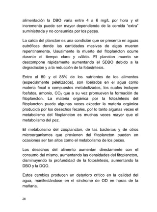 28
alimentación la DBO varia entre 4 a 6 mg/L por hora y el
incremento puede ser mayor dependiendo de la comida extra
suministrada y no consumida por los peces.
La caída del plancton es una condición que se presenta en aguas
eutróficas donde las cantidades masivas de algas mueren
repentinamente. Usualmente la muerte del fitoplancton ocurre
durante el tiempo claro y cálido. El plancton muerto se
descompone rápidamente aumentando el SDBO debido a la
degradación y a la reducción de la fotosíntesis.
Entre el 80 y el 85% de los nutrientes de los alimentos
(especialmente peletizados), son liberados en el agua como
materia fecal o compuestos metabolizados, los cuales incluyen
fosfatos, amonio, CO2 que a su vez promueven la formación de
fitoplancton. La materia orgánica por la fotosíntesis del
fitoplancton puede algunas veces exceder la materia orgánica
producida por los desechos fecales, por lo tanto algunas veces el
metabolismo del fitoplancton es muchas veces mayor que el
metabolismo del pez.
El metabolismo del zooplancton, de las bacterias y de otros
microorganismos que provienen del fitoplancton pueden en
ocasiones ser tan altos como el metabolismo de los peces.
Los desechos del alimento aumentan directamente con el
consumo del mismo, aumentando las densidades del fitoplancton,
disminuyendo la profundidad de la fotosíntesis, aumentando la
DBO y la DQO.
Estos cambios producen un deterioro crítico en la calidad del
agua, manifestándose en el síndrome de OD en horas de la
mañana.
 