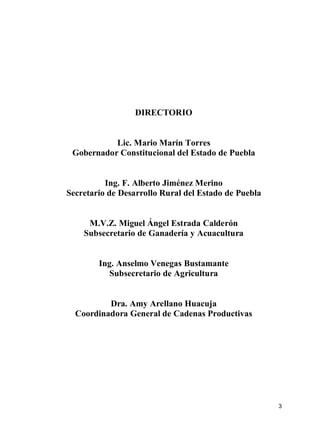 3
DIRECTORIO
Lic. Mario Marín Torres
Gobernador Constitucional del Estado de Puebla
Ing. F. Alberto Jiménez Merino
Secretario de Desarrollo Rural del Estado de Puebla
M.V.Z. Miguel Ángel Estrada Calderón
Subsecretario de Ganadería y Acuacultura
Ing. Anselmo Venegas Bustamante
Subsecretario de Agricultura
Dra. Amy Arellano Huacuja
Coordinadora General de Cadenas Productivas
 