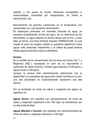 30
debilita, y los peces se tornan altamente susceptibles a
enfermedades, mortalidad por manipulación, se inhibe la
reproducción, etc.
Normalmente las grandes variaciones en la temperatura son
subsanadas con una excelente alimentación.
En estanques profundos sin recambio eficiente de agua, se
presenta estratificación termal del agua, por la diferencia de las
densidades, el agua caliente es menos densa que la fría, y entre
ellas se forma una línea limítrofe llamada TERMOCLINA, la cual
impide el paso de oxígeno desde la superficie (epilimnio) hacia
aguas más profundas (hipolimnio) y la salida de gases tóxicos
desde aguas profundas hacia la atmósfera.
Dureza.
Es la medida de la concentración de los iones de Calcio (Ca++
) y
Magnesio (Mg++
) expresada en ppm de su equivalente a
carbonato de calcio (CaCO3). Existen agua blandas (<100 ppm) y
aguas duras (>100 ppm).
Aunque la dureza está estrechamente relacionada con la
alcalinidad y la capacidad del agua para resistir cambios en el pH,
una alta alcalinidad no necesariamente representa una alta
dureza.
Por el contenido de iones de calcio y magnesio las aguas se
clasifican en:
Aguas Duras: son aquellas con concentraciones de iones de
calcio y magnesio superiores a los 150 mg/l, se caracterizan por
su alta productividad.
Aguas Blandas o Suaves: son aquellas con concentraciones de
iones de calcio y magnesio inferiores a 150 mg/l.
 