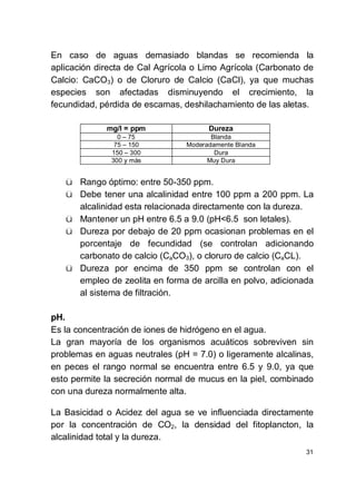 31
En caso de aguas demasiado blandas se recomienda la
aplicación directa de Cal Agrícola o Limo Agrícola (Carbonato de
Calcio: CaCO3) o de Cloruro de Calcio (CaCl), ya que muchas
especies son afectadas disminuyendo el crecimiento, la
fecundidad, pérdida de escamas, deshilachamiento de las aletas.
mg/l = ppm Dureza
0 75 Blanda
75 150 Moderadamente Blanda
150 300 Dura
300 y más Muy Dura
ü Rango óptimo: entre 50-350 ppm.
ü Debe tener una alcalinidad entre 100 ppm a 200 ppm. La
alcalinidad esta relacionada directamente con la dureza.
ü Mantener un pH entre 6.5 a 9.0 (pH<6.5 son letales).
ü Dureza por debajo de 20 ppm ocasionan problemas en el
porcentaje de fecundidad (se controlan adicionando
carbonato de calcio (CaCO3), o cloruro de calcio (CaCL).
ü Dureza por encima de 350 ppm se controlan con el
empleo de zeolita en forma de arcilla en polvo, adicionada
al sistema de filtración.
pH.
Es la concentración de iones de hidrógeno en el agua.
La gran mayoría de los organismos acuáticos sobreviven sin
problemas en aguas neutrales (pH = 7.0) o ligeramente alcalinas,
en peces el rango normal se encuentra entre 6.5 y 9.0, ya que
esto permite la secreción normal de mucus en la piel, combinado
con una dureza normalmente alta.
La Basicidad o Acidez del agua se ve influenciada directamente
por la concentración de CO2, la densidad del fitoplancton, la
alcalinidad total y la dureza.
 