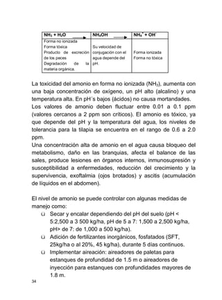 34
NH3 + H2O NH4OH NH4
+
+ OH-
Forma no ionizada
Forma tóxica
Producto de excreción
de los peces
Degradación de la
materia orgánica.
Su velocidad de
conjugación con el
agua depende del
pH.
Forma ionizada
Forma no tóxica
La toxicidad del amonio en forma no ionizada (NH3), aumenta con
una baja concentración de oxígeno, un pH alto (alcalino) y una
temperatura alta. En pH´s bajos (ácidos) no causa mortandades.
Los valores de amonio deben fluctuar entre 0.01 a 0.1 ppm
(valores cercanos a 2 ppm son críticos). El amonio es tóxico, ya
que depende del pH y la temperatura del agua, los niveles de
tolerancia para la tilapia se encuentra en el rango de 0.6 a 2.0
ppm.
Una concentración alta de amonio en el agua causa bloqueo del
metabolismo, daño en las branquias, afecta el balance de las
sales, produce lesiones en órganos internos, inmunosupresión y
susceptibilidad a enfermedades, reducción del crecimiento y la
supervivencia, exoftalmia (ojos brotados) y ascitis (acumulación
de líquidos en el abdomen).
El nivel de amonio se puede controlar con algunas medidas de
manejo como:
ü Secar y encalar dependiendo del pH del suelo (pH <
5:2,500 a 3 500 kg/ha, pH de 5 a 7: 1,500 a 2,500 kg/ha,
pH> de 7: de 1,000 a 500 kg/ha).
ü Adición de fertilizantes inorgánicos, fosfatados (SFT,
25kg/ha o al 20%, 45 kg/ha), durante 5 días continuos.
ü Implementar aireación: aireadores de paletas para
estanques de profundidad de 1.5 m o aireadores de
inyección para estanques con profundidades mayores de
1.8 m.
 