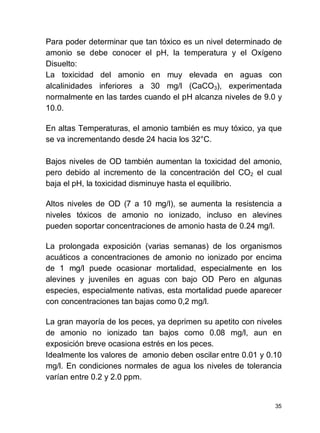 35
Para poder determinar que tan tóxico es un nivel determinado de
amonio se debe conocer el pH, la temperatura y el Oxígeno
Disuelto:
La toxicidad del amonio en muy elevada en aguas con
alcalinidades inferiores a 30 mg/l (CaCO3), experimentada
normalmente en las tardes cuando el pH alcanza niveles de 9.0 y
10.0.
En altas Temperaturas, el amonio también es muy tóxico, ya que
se va incrementando desde 24 hacia los 32°C.
Bajos niveles de OD también aumentan la toxicidad del amonio,
pero debido al incremento de la concentración del CO2 el cual
baja el pH, la toxicidad disminuye hasta el equilibrio.
Altos niveles de OD (7 a 10 mg/l), se aumenta la resistencia a
niveles tóxicos de amonio no ionizado, incluso en alevines
pueden soportar concentraciones de amonio hasta de 0.24 mg/l.
La prolongada exposición (varias semanas) de los organismos
acuáticos a concentraciones de amonio no ionizado por encima
de 1 mg/l puede ocasionar mortalidad, especialmente en los
alevines y juveniles en aguas con bajo OD Pero en algunas
especies, especialmente nativas, esta mortalidad puede aparecer
con concentraciones tan bajas como 0,2 mg/l.
La gran mayoría de los peces, ya deprimen su apetito con niveles
de amonio no ionizado tan bajos como 0.08 mg/l, aun en
exposición breve ocasiona estrés en los peces.
Idealmente los valores de amonio deben oscilar entre 0.01 y 0.10
mg/l. En condiciones normales de agua los niveles de tolerancia
varían entre 0.2 y 2.0 ppm.
 
