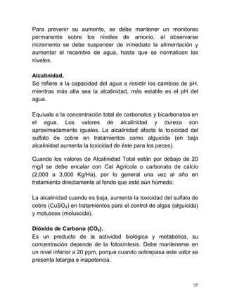 37
Para prevenir su aumento, se debe mantener un monitoreo
permanente sobre los niveles de amonio, al observarse
incremento se debe suspender de inmediato la alimentación y
aumentar el recambio de agua, hasta que se normalicen los
niveles.
Alcalinidad.
Se refiere a la capacidad del agua a resistir los cambios de pH,
mientras más alta sea la alcalinidad, más estable es el pH del
agua.
Equivale a la concentración total de carbonatos y bicarbonatos en
el agua. Los valores de alcalinidad y dureza son
aproximadamente iguales. La alcalinidad afecta la toxicidad del
sulfato de cobre en tratamientos como alguicida (en baja
alcalinidad aumenta la toxicidad de éste para los peces).
Cuando los valores de Alcalinidad Total están por debajo de 20
mg/l se debe encalar con Cal Agrícola o carbonato de calcio
(2,000 a 3,000 Kg/Ha), por lo general una vez al año en
tratamiento directamente al fondo que esté aún húmedo.
La alcalinidad cuando es baja, aumenta la toxicidad del sulfato de
cobre (CuSO4) en tratamientos para el control de algas (alguicida)
y moluscos (moluscida).
Dióxido de Carbono (CO2).
Es un producto de la actividad biológica y metabólica, su
concentración depende de la fotosíntesis. Debe mantenerse en
un nivel inferior a 20 ppm, porque cuando sobrepasa este valor se
presenta letargia e inapetencia.
 