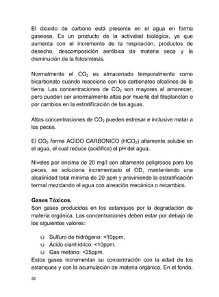 38
El dioxido de carbono está presente en el agua en forma
gaseosa. Es un producto de la actividad biológica, ya que
aumenta con el incremento de la respiración, productos de
desecho, descomposición aeróbica de materia seca y la
disminución de la fotosíntesis.
Normalmente el CO2 es almacenado temporalmente como
bicarbonato cuando reacciona con los carbonatos alcalinos de la
tierra. Las concentraciones de CO2 son mayores al amanecer,
pero pueden ser anormalmente altas por muerte del fitoplancton o
por cambios en la estratificación de las aguas.
Altas concentraciones de CO2 pueden estresar e inclusive matar a
los peces.
El CO2 forma ACIDO CARBONICO (HCO2) altamente soluble en
el agua, el cual reduce (acidifica) el pH del agua.
Niveles por encima de 20 mg/l son altamente peligrosos para los
peces, se soluciona incrementado el OD, manteniendo una
alcalinidad total mínima de 20 ppm y previniendo la estratificación
termal mezclando el agua con aireación mecánica o recambios.
Gases Tóxicos.
Son gases producidos en los estanques por la degradación de
materia orgánica. Las concentraciones deben estar por debajo de
los siguientes valores:
ü Sulfuro de hidrógeno: <10ppm.
ü Ácido cianhídrico: <10ppm.
ü Gas metano: <25ppm.
Estos gases incrementan su concentración con la edad de los
estanques y con la acumulación de materia orgánica. En el fondo,
 