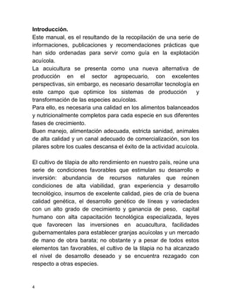 4
Introducción.
Este manual, es el resultando de la recopilación de una serie de
informaciones, publicaciones y recomendaciones prácticas que
han sido ordenadas para servir como guía en la explotación
acuícola.
La acuicultura se presenta como una nueva alternativa de
producción en el sector agropecuario, con excelentes
perspectivas, sin embargo, es necesario desarrollar tecnología en
este campo que optimice los sistemas de producción y
transformación de las especies acuícolas.
Para ello, es necesaria una calidad en los alimentos balanceados
y nutricionalmente completos para cada especie en sus diferentes
fases de crecimiento.
Buen manejo, alimentación adecuada, estricta sanidad, animales
de alta calidad y un canal adecuado de comercialización, son los
pilares sobre los cuales descansa el éxito de la actividad acuícola.
El cultivo de tilapia de alto rendimiento en nuestro país, reúne una
serie de condiciones favorables que estimulan su desarrollo e
inversión: abundancia de recursos naturales que reúnen
condiciones de alta viabilidad, gran experiencia y desarrollo
tecnológico, insumos de excelente calidad, pies de cría de buena
calidad genética, el desarrollo genético de líneas y variedades
con un alto grado de crecimiento y ganancia de peso, capital
humano con alta capacitación tecnológica especializada, leyes
que favorecen las inversiones en acuacultura, facilidades
gubernamentales para establecer granjas acuícolas y un mercado
de mano de obra barata; no obstante y a pesar de todos estos
elementos tan favorables, el cultivo de la tilapia no ha alcanzado
el nivel de desarrollo deseado y se encuentra rezagado con
respecto a otras especies.
 