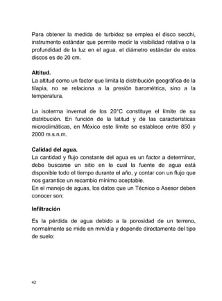 42
Para obtener la medida de turbidez se emplea el disco secchi,
instrumento estándar que permite medir la visibilidad relativa o la
profundidad de la luz en el agua. el diámetro estándar de estos
discos es de 20 cm.
Altitud.
La altitud como un factor que limita la distribución geográfica de la
tilapia, no se relaciona a la presión barométrica, sino a la
temperatura.
La isoterma invernal de los 20°C constituye el límite de su
distribución. En función de la latitud y de las características
microclimáticas, en México este límite se establece entre 850 y
2000 m.s.n.m.
Calidad del agua.
La cantidad y flujo constante del agua es un factor a determinar,
debe buscarse un sitio en la cual la fuente de agua está
disponible todo el tiempo durante el año, y contar con un flujo que
nos garantice un recambio mínimo aceptable.
En el manejo de aguas, los datos que un Técnico o Asesor deben
conocer son:
Infiltración
Es la pérdida de agua debido a la porosidad de un terreno,
normalmente se mide en mm/día y depende directamente del tipo
de suelo:
 