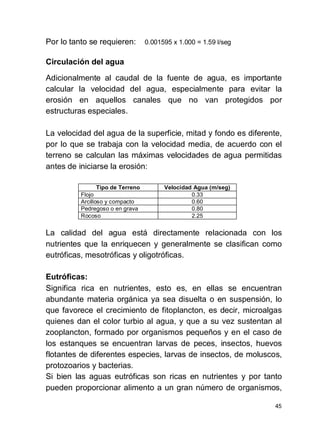 45
Por lo tanto se requieren: 0.001595 x 1.000 = 1.59 l/seg
Circulación del agua
Adicionalmente al caudal de la fuente de agua, es importante
calcular la velocidad del agua, especialmente para evitar la
erosión en aquellos canales que no van protegidos por
estructuras especiales.
La velocidad del agua de la superficie, mitad y fondo es diferente,
por lo que se trabaja con la velocidad media, de acuerdo con el
terreno se calculan las máximas velocidades de agua permitidas
antes de iniciarse la erosión:
Tipo de Terreno Velocidad Agua (m/seg)
Flojo 0.33
Arcilloso y compacto 0.60
Pedregoso o en grava 0.80
Rocoso 2.25
La calidad del agua está directamente relacionada con los
nutrientes que la enriquecen y generalmente se clasifican como
eutróficas, mesotróficas y oligotróficas.
Eutróficas:
Significa rica en nutrientes, esto es, en ellas se encuentran
abundante materia orgánica ya sea disuelta o en suspensión, lo
que favorece el crecimiento de fitoplancton, es decir, microalgas
quienes dan el color turbio al agua, y que a su vez sustentan al
zooplancton, formado por organismos pequeños y en el caso de
los estanques se encuentran larvas de peces, insectos, huevos
flotantes de diferentes especies, larvas de insectos, de moluscos,
protozoarios y bacterias.
Si bien las aguas eutróficas son ricas en nutrientes y por tanto
pueden proporcionar alimento a un gran número de organismos,
 