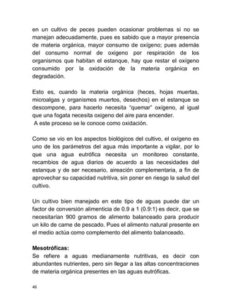 46
en un cultivo de peces pueden ocasionar problemas si no se
manejan adecuadamente, pues es sabido que a mayor presencia
de materia orgánica, mayor consumo de oxígeno; pues además
del consumo normal de oxigeno por respiración de los
organismos que habitan el estanque, hay que restar el oxígeno
consumido por la oxidación de la materia orgánica en
degradación.
Esto es, cuando la materia orgánica (heces, hojas muertas,
microalgas y organismos muertos, desechos) en el estanque se
descompone, para hacerlo necesita quemar oxígeno, al igual
que una fogata necesita oxigeno del aire para encender.
A este proceso se le conoce como oxidación.
Como se vio en los aspectos biológicos del cultivo, el oxígeno es
uno de los parámetros del agua más importante a vigilar, por lo
que una agua eutrófica necesita un monitoreo constante,
recambios de agua diarios de acuerdo a las necesidades del
estanque y de ser necesario, aireación complementaria, a fin de
aprovechar su capacidad nutritiva, sin poner en riesgo la salud del
cultivo.
Un cultivo bien manejado en este tipo de aguas puede dar un
factor de conversión alimenticia de 0.9 a 1 (0.9:1) es decir, que se
necesitarían 900 gramos de alimento balanceado para producir
un kilo de carne de pescado. Pues el alimento natural presente en
el medio actúa como complemento del alimento balanceado.
Mesotróficas:
Se refiere a aguas medianamente nutritivas, es decir con
abundantes nutrientes, pero sin llegar a las altas concentraciones
de materia orgánica presentes en las aguas eutróficas.
 