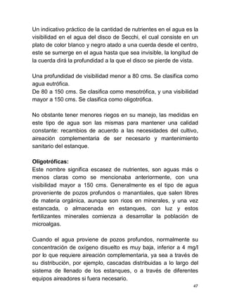 47
Un indicativo práctico de la cantidad de nutrientes en el agua es la
visibilidad en el agua del disco de Secchi, el cual consiste en un
plato de color blanco y negro atado a una cuerda desde el centro,
este se sumerge en el agua hasta que sea invisible, la longitud de
la cuerda dirá la profundidad a la que el disco se pierde de vista.
Una profundidad de visibilidad menor a 80 cms. Se clasifica como
agua eutrófica.
De 80 a 150 cms. Se clasifica como mesotrófica, y una visibilidad
mayor a 150 cms. Se clasifica como oligotrófica.
No obstante tener menores riegos en su manejo, las medidas en
este tipo de agua son las mismas para mantener una calidad
constante: recambios de acuerdo a las necesidades del cultivo,
aireación complementaria de ser necesario y mantenimiento
sanitario del estanque.
Oligotróficas:
Este nombre significa escasez de nutrientes, son aguas más o
menos claras como se mencionaba anteriormente, con una
visibilidad mayor a 150 cms. Generalmente es el tipo de agua
proveniente de pozos profundos o manantiales, que salen libres
de materia orgánica, aunque son ricos en minerales, y una vez
estancada, o almacenada en estanques, con luz y estos
fertilizantes minerales comienza a desarrollar la población de
microalgas.
Cuando el agua proviene de pozos profundos, normalmente su
concentración de oxígeno disuelto es muy baja, inferior a 4 mg/l
por lo que requiere aireación complementaria, ya sea a través de
su distribución, por ejemplo, cascadas distribuidas a lo largo del
sistema de llenado de los estanques, o a través de diferentes
equipos aireadores si fuera necesario.
 
