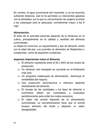 48
En cambio, el agua proveniente del manantial, si ya ha recorrido
suficiente distancia, esto le ha permitido un intercambio gaseoso
con la atmósfera, por lo que su concentración de oxígeno al entrar
a los estanques será la adecuada, normalmente mayor a los 6
mg/l.
Alimentación.
El éxito de la actividad piscícola depende de la eficiencia en el
cultivo, principalmente en la calidad y cantidad del alimento
suministrado.
La tilapia es omnívora, su requerimiento y tipo de alimento varían
con la edad del pez. Los juveniles se alimentan de fitoplancton y
zooplancton, como de pequeños crustáceos.
Aspectos Importantes sobre el Alimento.
ü El alimento representa entre el 50 y 60% de los costos de
producción.
ü Un alimento mal manejado se convierte en el fertilizante
más caro.
ü Un programa inadecuado de alimentación disminuye la
rentabilidad del negocio.
ü Una producción semiintensiva e intensiva depende
directamente del alimento.
ü El manejo de las cantidades y los tipos de alimento a
suministrar deben ser controlados y evaluados
periódicamente para evitar los costos excesivos.
ü El sabor del animal depende de la alimentación
suministrada. La sub-alimentación hace que el animal
busque alimento del fondo y adquiera un sabor
desagradable.
 