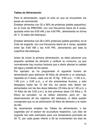 49
Tablas de Alimentación
Para la alimentación, según el ciclo en que se encuentren los
peces se recomienda:
Emplear alimentos con 32 a 38% de proteínas (pelets pequeños),
en el Ciclo de PRECRIA, con una frecuencia diaria de 6 veces,
ajustada entre las 9:00 AM y las 4:00 PM., alimentando en forma
de (2 lados del estanque).
Emplear alimentos con 28 a 20% proteínas (pelets grandes), en el
Ciclo de engorda, con una frecuencia diaria de 4 veces, ajustada
entre las 9:00 AM y las 4:00 PM., alimentando por toda la
superficie del estanque.
Antes de iniciar la primera alimentación, se debe adicionar una
pequeña cantidad de alimento y verificar su consumo, ya que
normalmente hay muchos factores que a diario afectan la calidad
del agua y estado de los peces.
Por ejemplo: se ha programado el siguiente horario de
alimentación para adicionar 40 Kilos de alimento a un estanque,
repartido en 4 dosis, cada una de 10 Kg: 9:00 a.m., 11:00 a.m.,
1:00 p.m. y 3:00 p.m., y el día amaneciese lluvioso, y solo
despejara hasta las 12 del día, los peces solo deben ser
alimentados con las dos dosis faltantes (10 kilos de la 1:00 p.m. y
10 Kilos de las 3:00 p.m.), la dos primeras dosis (10 Kilos y 10
Kilos) se cancelan, no se deben adicionar, pero en las
observaciones de los registros del estanque, sí debe quedar
consignado que no se adicionaron 20 Kilos de alimento y la razón
de ello.
Se recomienda emplear las Tablas de alimentación, o las
sugeridas por el asesor de acuicultura respectivo. Los días de
engorde han sido estimados para una temperatura promedio de
25 o
C, por cada grado inferior a 25 se incrementan los días de
 