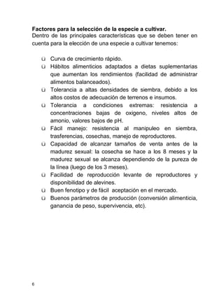 6
Factores para la selección de la especie a cultivar.
Dentro de las principales características que se deben tener en
cuenta para la elección de una especie a cultivar tenemos:
ü Curva de crecimiento rápido.
ü Hábitos alimenticios adaptados a dietas suplementarias
que aumentan los rendimientos (facilidad de administrar
alimentos balanceados).
ü Tolerancia a altas densidades de siembra, debido a los
altos costos de adecuación de terrenos e insumos.
ü Tolerancia a condiciones extremas: resistencia a
concentraciones bajas de oxigeno, niveles altos de
amonio, valores bajos de pH.
ü Fácil manejo: resistencia al manipuleo en siembra,
trasferencias, cosechas, manejo de reproductores.
ü Capacidad de alcanzar tamaños de venta antes de la
madurez sexual: la cosecha se hace a los 8 meses y la
madurez sexual se alcanza dependiendo de la pureza de
la línea (luego de los 3 meses).
ü Facilidad de reproducción levante de reproductores y
disponibilidad de alevines.
ü Buen fenotipo y de fácil aceptación en el mercado.
ü Buenos parámetros de producción (conversión alimenticia,
ganancia de peso, supervivencia, etc).
 