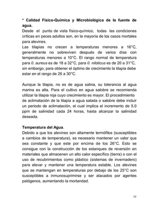 77
* Calidad Físico-Química y Microbiológica de la fuente de
agua.
Desde el punto de vista físico-químico, todas las condiciones
críticas en peces adultos son, en la mayoría de los casos mortales
para alevines.
Las tilapias no crecen a temperaturas menores a 16°C,
generalmente no sobreviven después de varios días con
temperaturas menores a 10°C. El rango normal de temperatura
para 0. aureus es de 18 a 32°C, para 0. niloticus es de 20 a 31°C,
sin embargo, para obtener el óptimo de crecimiento la tilapia debe
estar en el rango de 26 a 30°C.
Aunque la tilapia, no es de agua salina, su tolerancia al agua
marina es alta. Para el cultivo en agua salobre se recomienda
utilizar la tilapia roja cuyo crecimiento es mayor. El procedimiento
de aclimatación de la tilapia a agua salada o salobre debe incluir
un periodo de aclimatación, el cual implica el incremento de 5.0
ppm de salinidad cada 24 horas, hasta alcanzar la salinidad
deseada.
Temperatura del Agua.
Debido a que los alevines son altamente termófilos (susceptibles
a cambios de temperatura), es necesario mantener un valor que
sea constante y que este por encima de los 26°C. Esto se
consigue con la construcción de los estanques de reversión en
materiales que almacenen un alto calor específico (tierra) o con el
uso de recubrimientos como plástico (sistemas de invernadero)
para elevar y mantener una temperatura estable. Los alevines
que se mantengan en temperaturas por debajo de los 25°C son
susceptibles a inmunosuprimirse y ser atacados por agentes
patógenos, aumentando la mortandad.
 