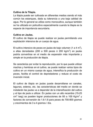 81
Cultivo de la Tilapia.
La tilapia puede ser cultivada en diferentes medios siendo el más
común los estanques, dada su tolerancia a una baja calidad de
agua. Por lo general se utiliza como monocultivo, aunque también
se ha utilizado en policultivo especialmente cuando la tilapia es la
especie de importancia secundaria.
Cultivo en Jaulas.
El cultivo de tilapia se puede realizar en jaulas permitiendo una
explotación intensiva de un cuerpo de agua.
El cultivo intensivo de peces en jaulas de bajo volumen (1 a 4 m3
),
a altas densidades (200 a 500 peces ó 200 kg/m3
) en jaulas
podría convertirse en el medio de expansión más importante y
simple en la producción de tilapia.
Se caracteriza por evitar la reproducción, por lo que puede utilizar
machos y hembras en el cultivo, se puede realizar varios tipos de
cultivo en un mismo cuerpo de agua, intensifica la producción de
peces, facilita el control de depredadores y reduce el costo de
inversión inicial.
El cultivo de tilapia en jaulas puede desarrollarse en canales,
lagunas, esteros, etc. las características del medio en donde se
instalarán las jaulas va a depender de la intensificación del cultivo
y el tipo de jaula a utilizar. En jaulas con un alto recambio (15-25
cm3
/seg) se pueden lograr producciones de 80 a 100 Kg/m3
y
factores de conversión de 1.6-1.8 para peces de 700-800 gramos
y crecimientos de 3 a 4 gramos / día.
 