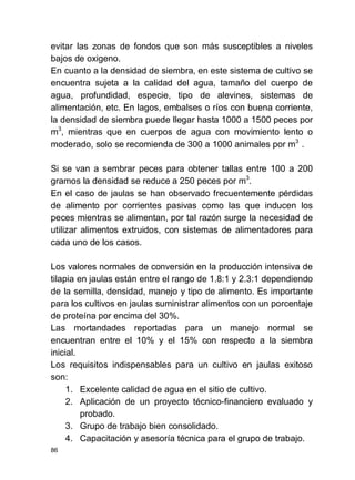 86
evitar las zonas de fondos que son más susceptibles a niveles
bajos de oxigeno.
En cuanto a la densidad de siembra, en este sistema de cultivo se
encuentra sujeta a la calidad del agua, tamaño del cuerpo de
agua, profundidad, especie, tipo de alevines, sistemas de
alimentación, etc. En lagos, embalses o ríos con buena corriente,
la densidad de siembra puede llegar hasta 1000 a 1500 peces por
m3
, mientras que en cuerpos de agua con movimiento lento o
moderado, solo se recomienda de 300 a 1000 animales por m3
.
Si se van a sembrar peces para obtener tallas entre 100 a 200
gramos la densidad se reduce a 250 peces por m3
.
En el caso de jaulas se han observado frecuentemente pérdidas
de alimento por corrientes pasivas como las que inducen los
peces mientras se alimentan, por tal razón surge la necesidad de
utilizar alimentos extruidos, con sistemas de alimentadores para
cada uno de los casos.
Los valores normales de conversión en la producción intensiva de
tilapia en jaulas están entre el rango de 1.8:1 y 2.3:1 dependiendo
de la semilla, densidad, manejo y tipo de alimento. Es importante
para los cultivos en jaulas suministrar alimentos con un porcentaje
de proteína por encima del 30%.
Las mortandades reportadas para un manejo normal se
encuentran entre el 10% y el 15% con respecto a la siembra
inicial.
Los requisitos indispensables para un cultivo en jaulas exitoso
son:
1. Excelente calidad de agua en el sitio de cultivo.
2. Aplicación de un proyecto técnico-financiero evaluado y
probado.
3. Grupo de trabajo bien consolidado.
4. Capacitación y asesoría técnica para el grupo de trabajo.
 