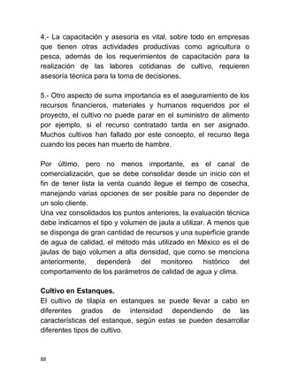88
4.- La capacitación y asesoría es vital, sobre todo en empresas
que tienen otras actividades productivas como agricultura o
pesca, además de los requerimientos de capacitación para la
realización de las labores cotidianas de cultivo, requieren
asesoría técnica para la toma de decisiones.
5.- Otro aspecto de suma importancia es el aseguramiento de los
recursos financieros, materiales y humanos requeridos por el
proyecto, el cultivo no puede parar en el suministro de alimento
por ejemplo, si el recurso contratado tarda en ser asignado.
Muchos cultivos han fallado por este concepto, el recurso llega
cuando los peces han muerto de hambre.
Por último, pero no menos importante, es el canal de
comercialización, que se debe consolidar desde un inicio con el
fin de tener lista la venta cuando llegue el tiempo de cosecha,
manejando varias opciones de ser posible para no depender de
un solo cliente.
Una vez consolidados los puntos anteriores, la evaluación técnica
debe indicarnos el tipo y volumen de jaula a utilizar. A menos que
se disponga de gran cantidad de recursos y una superficie grande
de agua de calidad, el método más utilizado en México es el de
jaulas de bajo volumen a alta densidad, que como se menciona
anteriormente, dependerá del monitoreo histórico del
comportamiento de los parámetros de calidad de agua y clima.
Cultivo en Estanques.
El cultivo de tilapia en estanques se puede llevar a cabo en
diferentes grados de intensidad dependiendo de las
características del estanque, según estas se pueden desarrollar
diferentes tipos de cultivo.
 