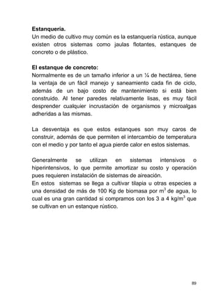 89
Estanquería.
Un medio de cultivo muy común es la estanquería rústica, aunque
existen otros sistemas como jaulas flotantes, estanques de
concreto o de plástico.
El estanque de concreto:
Normalmente es de un tamaño inferior a un ¼ de hectárea, tiene
la ventaja de un fácil manejo y saneamiento cada fin de ciclo,
además de un bajo costo de mantenimiento si está bien
construido. Al tener paredes relativamente lisas, es muy fácil
desprender cualquier incrustación de organismos y microalgas
adheridas a las mismas.
La desventaja es que estos estanques son muy caros de
construir, además de que permiten el intercambio de temperatura
con el medio y por tanto el agua pierde calor en estos sistemas.
Generalmente se utilizan en sistemas intensivos o
hiperintensivos, lo que permite amortizar su costo y operación
pues requieren instalación de sistemas de aireación.
En estos sistemas se llega a cultivar tilapia u otras especies a
una densidad de más de 100 Kg de biomasa por m3
de agua, lo
cual es una gran cantidad si compramos con los 3 a 4 kg/m3
que
se cultivan en un estanque rústico.
 