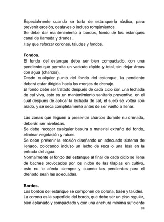 93
Especialmente cuando se trata de estanquería rústica, para
prevenir erosión, deslaves o incluso rompimientos.
Se debe dar mantenimiento a bordos, fondo de los estanques
canal de llamada y drenes.
Hay que reforzar coronas, taludes y fondos.
Fondos.
El fondo del estanque debe ser bien compactado, con una
pendiente que permita un vaciado rápido y total, sin dejar áreas
con agua (charcos).
Desde cualquier punto del fondo del estanque, la pendiente
deberá estar dirigida hacia los monjes de drenaje.
El fondo debe ser tratado después de cada ciclo con una lechada
de cal viva, esto es un mantenimiento sanitario preventivo, en el
cual después de aplicar la lechada de cal, el suelo se voltea con
arado, y se seca completamente antes de ser vuelto a llenar.
Las zonas que lleguen a presentar charcos durante su drenado,
deberán ser niveladas.
Se debe recoger cualquier basura o material extraño del fondo,
eliminar vegetación y raíces.
Se debe prevenir la erosión diseñando un adecuado sistema de
llenado, colocando incluso un lecho de roca o una losa en la
entrada del agua.
Normalmente el fondo del estanque al final de cada ciclo se llena
de baches provocados por los nidos de las tilapias en cultivo,
esto no le afecta siempre y cuando las pendientes para el
drenado sean las adecuadas.
Bordos.
Los bordos del estanque se componen de corona, base y taludes.
La corona es la superficie del bordo, que debe ser un piso regular,
bien aplanado y compactado y con una anchura mínima suficiente
 