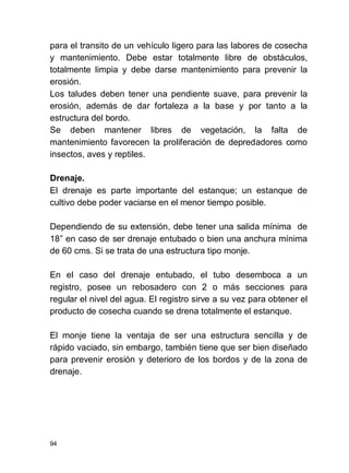 94
para el transito de un vehículo ligero para las labores de cosecha
y mantenimiento. Debe estar totalmente libre de obstáculos,
totalmente limpia y debe darse mantenimiento para prevenir la
erosión.
Los taludes deben tener una pendiente suave, para prevenir la
erosión, además de dar fortaleza a la base y por tanto a la
estructura del bordo.
Se deben mantener libres de vegetación, la falta de
mantenimiento favorecen la proliferación de depredadores como
insectos, aves y reptiles.
Drenaje.
El drenaje es parte importante del estanque; un estanque de
cultivo debe poder vaciarse en el menor tiempo posible.
Dependiendo de su extensión, debe tener una salida mínima de
18 en caso de ser drenaje entubado o bien una anchura mínima
de 60 cms. Si se trata de una estructura tipo monje.
En el caso del drenaje entubado, el tubo desemboca a un
registro, posee un rebosadero con 2 o más secciones para
regular el nivel del agua. El registro sirve a su vez para obtener el
producto de cosecha cuando se drena totalmente el estanque.
El monje tiene la ventaja de ser una estructura sencilla y de
rápido vaciado, sin embargo, también tiene que ser bien diseñado
para prevenir erosión y deterioro de los bordos y de la zona de
drenaje.
 