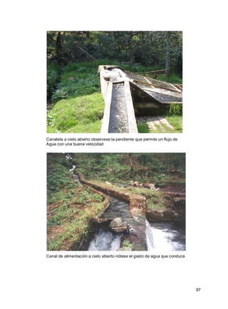 97
Canaleta a cielo abierto observese la pendiente que permite un flujo de
Agua con una buena velocidad
Canal de alimentación a cielo abierto nótese el gasto de agua que conduce
 
