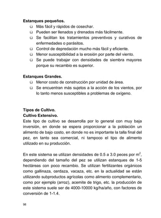 98
Estanques pequeños.
ü Más fácil y rápidos de cosechar.
ü Pueden ser llenados y drenados más fácilmente.
ü Se facilitan los tratamientos preventivos y curativos de
enfermedades o parásitos.
ü Control de depredación mucho más fácil y eficiente.
ü Menor susceptibilidad a la erosión por parte del viento.
ü Se puede trabajar con densidades de siembra mayores
porque su recambio es superior.
Estanques Grandes.
ü Menor costo de construcción por unidad de área.
ü Se encuentran más sujetos a la acción de los vientos, por
lo tanto menos susceptibles a problemas de oxígeno.
Tipos de Cultivo.
Cultivo Extensivo.
Este tipo de cultivo se desarrolla por lo general con muy baja
inversión, en donde se espera proporcionar a la población un
alimento de bajo costo, en donde no es importante la talla final del
pez, en tanto sea comercial, ni tampoco el tipo de alimento
utilizado en su producción.
En este sistema se utilizan densidades de 0.5 a 3.0 peces por m2
,
dependiendo del tamaño del pez se utilizan estanques de 1-5
hectáreas con poco recambio. Se utilizan fertilizantes orgánicos
como gallinaza, cerdaza, vacaza, etc. en la actualidad se están
utilizando subproductos agrícolas como alimento complementario,
como por ejemplo (arroz), acemite de trigo, etc. la producción de
este sistema suele ser de 4000-10000 kg/ha/año, con factores de
conversión de 1-1.4.
 