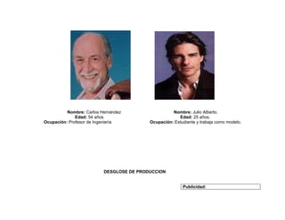 Nombre: Carlos Hernández                  Nombre: Julio Alberto.
              Edad: 54 años                            Edad: 25 años.
Ocupación: Profesor de Ingeniería         Ocupación: Estudiante y trabaja como modelo.




                          DESGLOSE DE PRODUCCION


                                                         Publicidad:
 