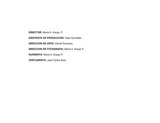 DIRECTOR: Maria A. Araujo. P

ASISTENTE DE PRODUCCION: Dalia González

DIRECCION DE ARTE: Daniel Quintana.

DIRECCION DE FOTOGRAFIA: Maria A. Araujo P.

GUIONISTA: Maria A. Araujo P.

VESTUARISTA: Jean Carlos Soto.
 