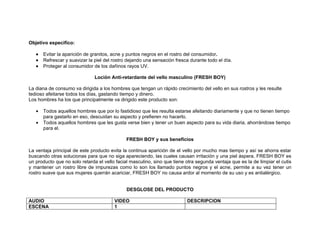 Objetivo especifico:

   •   Evitar la aparición de granitos, acne y puntos negros en el rostro del consumidor.
   •   Refrescar y suavizar la piel del rostro dejando una sensación fresca durante todo el día.
   •   Proteger al consumidor de los dañinos rayos UV.

                               Loción Anti-retardante del vello masculino (FRESH BOY)

La diana de consumo va dirigida a los hombres que tengan un rápido crecimiento del vello en sus rostros y les resulte
tedioso afeitarse todos los días, gastando tiempo y dinero.
Los hombres ha los que principalmente va dirigido este producto son:

   •   Todos aquellos hombres que por lo fastidioso que les resulta estarse afeitando diariamente y que no tienen tiempo
       para gastarlo en eso, descuidan su aspecto y prefieren no hacerlo.
   •   Todos aquellos hombres que les gusta verse bien y tener un buen aspecto para su vida diaria, ahorrándose tiempo
       para el.

                                              FRESH BOY y sus beneficios

La ventaja principal de este producto evita la continua aparición de el vello por mucho mas tiempo y así se ahorra estar
buscando otras solucionas para que no siga apareciendo, las cuales causan irritación y una piel áspera. FRESH BOY es
un producto que no solo retarda el vello facial masculino, sino que tiene otra segunda ventaja que es la de limpiar el cutis
y mantener un rostro libre de impurezas como lo son los llamado puntos negros y el acne, permite a su vez tener un
rostro suave que sus mujeres querrán acariciar, FRESH BOY no causa ardor al momento de su uso y es antialérgico.


                                              DESGLOSE DEL PRODUCTO

AUDIO                                   VIDEO                             DESCRIPCION
ESCENA                                  1
 