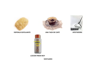 ESPONJA EXFOLIANTE                  UNA TAZA DE CAFÉ   AFEITADORA




                     LOCION
                      FRESH
                       BOY




                 LOCION FRESH BOY

                               VESTUARIO
 