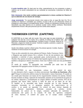 10
A quién beneficia más: Es ideal para los niños, especialmente los muy propensos a gripes y
catarros; por la acción antioxidante de sus nutrientes se recomienda a personas de todas las
edades.
Dato interesante: Una ración contiene aproximadamente la misma cantidad de Vitamina C
que se obtendría de una docena de naranjas.
Jorge recomienda: "Yo recomiendo tomarlo cinco veces al día, en agua Blu bien fría. Por la
cantidad de Vitamina C asimilable que contiene, el Dual C Mix es una refrescante manera de
protegernos contra gripes y el envejecimiento celular. También es interesante comentar que se ha
descubierto que esta vitamina es un poderoso auxiliar contra infartos cardíacos. Recomiendo
ampliamente el Dual C Mix para personas que han sufrido estos ataques."
THERMOGEN COFFEE (CAFETINO)
El CAFETINO es el mejor café del mundo: Sirve para bajar de peso tomándolo a
cualquier hora del día o de la noche, frío o caliente. El efecto de la Cafeína está
totalmente neutralizado (no descafeinado). Contiene Cromo y Fructosa. Actúa en el
Páncreas y regula los niveles de azúcar. Controla el apetito y previene y supera los
problemas de azúcar en la sangre.
Ayuda a las células a quemar y liberar grasa. No produce agruras ni acidez. Ayuda a
mantener el nivel de azúcar en la sangre.
Tiene un alto contenido de cromo además de Potasio, Sodio, Fructuosa, Calcio
y Magnesio que puede tomarse frío o caliente. El uso de este producto esta
ayudando a controlar el peso, quemando grasa exclusivamente, sin dejar
flacidez; Hay quienes al tomar el Cafetino han logrado regular su presión arterial y
también a desaparecer dolores musculares. Entre mas Cafetino tome uno mas posibilidades
de quemar grasa tiene.
El modo de empleo es agregando una cucharada por cada taza de agua.
Importante NO agregarle azúcar ni leche y/o cremora.
El CAFETINO es una herramienta exitosa en el control de peso.
Es una alternativa fácil y segura a la dieta convencional. Las dietas no funcionan. ¿Por
que? Porque la restricción calórica nunca ha funcionado y nunca funcionara. El cuerpo no
fue creado para funcionar con menos de los requerimientos mínimos de calorías. Intentar
hacerlo resultara en fatiga, supresión de inmunidad, aumento en la acumulación de grasa en
las células, depresión y eventualmente un colapso debido al hambre extrema. 95% de las
personas que hacen dieta vuelven a subir de peso en un lapso de un año.
El hambre es la necesidad más fuerte conocida por la raza humana. Se
encuentra incrustada en el programa genético de supervivencia en el
cerebro y no puede ser ignorada. Un control de peso exitoso depende de
cuatro factores importantes: Suficiente consumo de calorías, niveles
balanceados de azúcar en la sangre, consumo adecuado de nutrientes y
satisfacción del gusto en la comida. SI trata de ignorarse cualquiera
de estos factores, el control de grasa en el cuerpo estará condenado
al fracaso.
 
