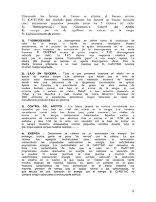 11
Eliminando los factores de fracaso se elimina el fracaso mismo.
EL CAFETINO fue diseñado para eliminar los factores de fracaso mediante
cinco mecanismos separados conocidos como los 5 factores del éxito:
1). Thermogenesis2). Bajo Glicemico3). Control del Apetito
4). energía por vía de equilibrio de azúcar en la sangre
5). Reabastecimiento de cromio
1). THERMOGENESIS - La themogenesis se define como la producción de
calor en el cuerpo, a través de procesos fisiológicos. Puesto
simplemente, es el proceso de quemar la grasa almacenada en el cuerpo.
Existen cinco trayectos de estimulación de la thermogenesis en los seres
humanos. El CAFETINO accesa el quinto trayecto - T.I.D. (thermogenesis
inducida por dieta). La T.I.D. dispara una respuesta catalítica que
hace que el cuerpo queme "combustible graso" a una mayor rapidez. La
efedra (Ma Huang) es también un agente thermogénico eficaz. Pero la
Efedra funciona solamente a un nivel, mientras que EL CAFETINO funciona
en cinco niveles separados.
2). BAJO EN GLICEMIA - Todo lo que comemos ocasiona un efecto en el
azúcar de nuestra sangre. Los alimentos que hacen que el nivel de
azúcar suba demasiado, ocasionan una secreción excesiva de insulina,
siendo esta una precursora de la lipogenesis (acumulación de grasa).
Aparte de fomentar la acumulación de grasa, los altos niveles de
insulina también causan una baja en el azúcar de la sangre, lo cual
provoca gula o exceso en comer. Debido a que nosotros poseemos el
código y los derechos a nivel mundial de Índice Glicemico Completo de
5000 alimentos e ingredientes alimenticios ningún fabricante es capaz de
manufacturar productos bajos en glicemia.
3). CONTROL DEL APETITO - Los falsos deseos de comida normalmente son
causados por una baja en nivel del azúcar en la sangre. Los humanos
necesitamos comer cada tres horas para poder mantener los niveles de
azúcar en la sangre debidamente balanceados. Aquellos vacíos y
sensaciones de cansancio que sentimos más o menos a las 10:30 de la
mañana y alas 3:30 de la tarde, son causados por la baja de azúcar en
la sangre. Nuestros antepasados comían pequeñas comidas durante todo el
día, lo que explica porque nuestros cuerpos...........
4). ENERGIA - Ciertamente la cafeína es un estimulador de energía. Sin
embargo, mucha gente se pone "de nervios" con la cafeína. Lo que
hicimos fue agregarle neutralizantes para neutralizar el nerviosismo,
manteniendo las propiedades estimulantes de energía. Los carbohidratos
proporcionan energía. Los carbohidratos en El CAFETINO son derivados de
fruta. Los carbohidratos de fruta que se usan en El CAFETINO
proporcionan niveles adecuados de energía, sin estimular la secreción de
la insulina. El azúcar (sucrosa), la miel, glucosa y muchos otros
carbohidratos proporcionan energía, pero también estimulan la producción
de insulina en el cuerpo, lo que causa un "rebote" de cansancio veinte
minutos después de haberlos ingerido, así como un aumento en el peso.
Nuestros carbohidratos de fruta permanecen en el tracto intestinal por
mayores periodos de tiempo que el azúcar normal o los carbohidratos, lo
que resulta en una liberación de energía con el tiempo. El CAFETINO no
contiene ningún saborizante o endulcurante artificial.
 