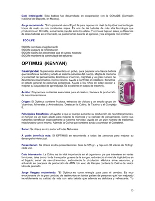 13
Dato interesante: Esta bebida fue desarrollada en cooperación con la CONADE (Comisión
Nacional del Deporte, en México).
Jorge recomienda: "En lo personal uso el Ego Life para reponer mi nivel de líquidos tras las largas
horas de vuelo en mis constantes viajes. Es una de las bebidas de más alta tecnología que
producimos en Omnilife, sumamente popular entre los atleta. Y como es baja en sales, a diferencia
de otras bebidas en el mercado, se puede tomar durante el ejercicio, y es amigable con el riñón."
EGO LIFE
EGOlife combate el agotamiento
EGOlife asegura la rehidratación
EGOlife Aporta los electrolitos que el cuerpo necesita
EGOlife mantiene la continuidad del esfuerzo
OPTIMUS (KENYAN)
Descripción: Suplemento alimenticio en polvo, para preparar una fresca bebida
que beneficia al cerebro y a todo el sistema nervioso del cuerpo. Mejora la memoria
y la claridad del pensamiento. Controla el insomnio, migrañas y un gran numero de
desordenes relacionados con los nervios. Ayuda a controlar el colesterol. Beneficia
el estado general de personas epilepticas. Ayuda a los niños en edad escolar a
mejorar su capacidad de aprendizaje. Es excelente en casos de insomnio.
Acción: Proporciona nutrientes esenciales para el cerebro; favorece la producción
de neurotransmisores.
Origen: El Optimus contiene fructosa, extractos de cítricos y un amplio grupo de
Vitaminas, Minerales y Aminoácidos. Destacan la Colina, la Taurina y el Complejo
B.
Principales Beneficios: Al ayudar a que el cuerpo aumente su producción de neurotransmisores,
el Kenyan es un buen aliado para mejorar la memoria y la claridad de pensamiento. Como sus
nutrientes benefician especialmente al sistema nervioso, ayuda en un gran número de trastornos
relacionados con el mismo. Además la Colina que contiene ayuda a controlar el Colesterol.
Sabor: Se ofrece en rico sabor a Frutas Naturales.
A quién beneficia más: El OPTIMUS se recomienda a todas las personas para mejorar su
desempeño intelectual.
Presentación: Se ofrece en dos presentaciones: bote de 555 gr., y caja con 30 sobres de 14.6 gr.
cada uno.
Dato interesante: La Colina es de vital importancia en el organismo, ya que interviene en varias
funciones, tales como: la de transportar grasas de la sangre, reduciendo el nivel de triglicéridos en
el hígado; servir de neurotransmisor, estimulando la circulación eléctrica entre neuronas; y
actuando en procesos de producción de ADN. Un vaso de Kenyan contiene la Colina de varios
kilos de pescado.
Jorge Vergara recomienda: "El Optimus es como energía pura para el cerebro. Es muy
emocionante oír la gran cantidad de testimonios en tantos países de personas que han mejorado
increíblemente su calidad de vida con esta bebida que además es deliciosa y refrescante. Yo
 