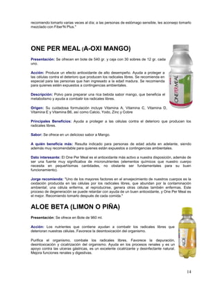 14
recomiendo tomarlo varias veces al día; a las personas de estómago sensible, les aconsejo tomarlo
mezclado con Fiber'N Plus."
ONE PER MEAL (A-OXI MANGO)
Presentación: Se ofrecen en bote de 540 gr. y caja con 30 sobres de 12 gr. cada
uno.
Acción: Produce un efecto antioxidante de alto desempeño. Ayuda a proteger a
las células contra el deterioro que producen los radicales libres. Se recomienda en
especial para las personas que han ingresado a la edad madura. Se recomienda
para quienes estén expuestos a contingencias ambientales.
Descripción: Polvo para preparar una rica bebida sabor mango, que beneficia el
metabolismo y ayuda a combatir los radicales libres.
Origen: Su cuidadosa formulación incluye Vitamina A, Vitamina C, Vitamina D,
Vitamina E y Vitamina B6, así como Calcio, Yodo, Zinc y Cobre
Principales Beneficios: Ayuda a proteger a las células contra el deterioro que producen los
radicales libres.
Sabor: Se ofrece en un delicioso sabor a Mango.
A quién beneficia más: Resulta indicado para personas de edad adulta en adelante, siendo
además muy recomendable para quienes están expuestos a contingencias ambientales.
Dato interesante: El One Per Meal es el antioxidante más activo a nuestra disposición, además de
ser una fuente muy significativa de micronutrientes (elementos químicos que nuestro cuerpo
necesita en pequeñísimas cantidades, no obstante ser fundamentales para su buen
funcionamiento).
Jorge recomienda: "Uno de los mayores factores en el envejecimiento de nuestros cuerpos es la
oxidación producida en las células por los radicales libres, que abundan por la contaminación
ambiental; una célula enferma, al reproducirse, genera otras células también enfermas. Este
proceso de degeneración se puede retardar con ayuda de un buen antioxidante, y One Per Meal es
el mejor. Recomiendo tomarlo después de cada comida."
ALOE BETA (LIMON O PIÑA)
Presentación: Se ofrece en Bote de 960 ml.
Acción: Los nutrientes que contiene ayudan a combatir los radicales libres que
deterioran nuestras células. Favorece la desintoxicación del organismo.
Purifica el organismo, combate los radicales libres. Favorece la depuración,
desintoxicación y cicatrización del organismo. Ayuda en los procesos renales y es un
apoyo contra las ulceras gástricas, es un excelente cicatrizante y desinfectante natural.
Mejora funciones renales y digestivas.
 