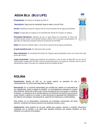 19
AGUA BLU (BLU LIFE)
Presentación: Se ofrece en botellas de 600 ml.
Descripción: Agua pura de manantial, baja en sales y rica en Flúor.
Acción: Satisface la sed sin ninguno de los inconvenientes de las aguas purificadas.
Origen: El agua Blu se origina en el manantial del Volcán de Tequila, en Jalisco.
Principales Beneficios: Además de ser un agua fresca de manantial, el Flúor que
contiene ayuda a tener unos dientes fuertes y sanos. Por su pureza y presentación, el
agua Blu es ideal para preparar todos los productos de Omnilife.
Sabor: No tiene el molesto sabor a cloro de la mayoría de las aguas purificadas.
A quién beneficia más: Es ideal para todo mundo.
Dato interesante: El manantial del Volcán de Tequila está considerado como uno de los tres más
puros del mundo.
Jorge recomienda: "Usada para preparar los productos, o por sí sola, el Agua Blu es uno de los
más grandes orgullos de Omnilife. Uno se acostumbra tanto a su frescura y pureza, que he visto a
distribuidores viajar a Europa con maletas llenas de botellas de Blu."
KOLINA
Presentación: Botella de 200 ml., se puede adquirir en paquetes de seis o
individualmente. Por ahora solo disponible en México.
Descripción: Es un producto desarrollado por omnilife que, debido a la naturaleza de
sus ingredientes, ayuda a regular la cándida, un microorganismo presente en nuestra
flora intestinal. Dentro de la flora viven varios ecosistemas que nos ayudan a mantener
el balance. La presencia de la cándida genera una liberación de toxinas que provocan
mayor tensión y estrés en el cuerpo, lo que disminuye la capacidad del metabolismo y
del sistema inmunológico, favoreciendo la aparición de infecciones y enfermedades.
Esta bebida se ha desarrollado combinando las bondades nutricionales del ácido
caprílico, contenido de manera natural en los extractos de piña y coco.
Colaboración: Este producto es de gran utilidad para regular, prevenir y controlar infecciones
originadas por la cándida, y es ideal para aquellas personas que desean fortalecer su flora
intestinal y su sistema inmunológico.
 