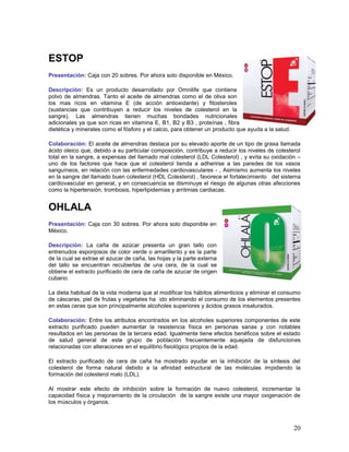 20
ESTOP
Presentación: Caja con 20 sobres. Por ahora solo disponible en México.
Descripción: Es un producto desarrollado por Omnilife que contiene
polvo de almendras. Tanto el aceite de almendras como el de oliva son
los mas ricos en vitamina E (de acción antioxidante) y fitosteroles
(sustancias que contribuyen a reducir los niveles de colesterol en la
sangre). Las almendras tienen muchas bondades nutricionales
adicionales ya que son ricas en vitamina E, B1, B2 y B3 , proteínas , fibra
dietética y minerales como el fósforo y el calcio, para obtener un producto que ayuda a la salud.
Colaboración: El aceite de almendras destaca por su elevado aporte de un tipo de grasa llamada
ácido oleico que, debido a su particular composición, contribuye a reducir los niveles de colesterol
total en la sangre, a expensas del llamado mal colesterol (LDL Colesterol) , y evita su oxidación –
uno de los factores que hace que el colesterol tienda a adherirse a las paredes de los vasos
sanguíneos, en relación con las enfermedades cardiovasculares - , Asimismo aumenta los niveles
en la sangre del llamado buen colesterol (HDL Colesterol) , favorece el fortalecimiento del sistema
cardiovascular en general, y en consecuencia se disminuye el riesgo de algunas otras afecciones
como la hipertensión, trombosis, hiperlipidemias y arritmias cardiacas.
OHLALA
Presentación: Caja con 30 sobres. Por ahora solo disponible en
México.
Descripción: La caña de azúcar presenta un gran tallo con
entrenudos esponjosos de color verde o amarillento y es la parte
de la cual se extrae el azucar de caña, las hojas y la parte externa
del tallo se encuentran recubiertas de una cera, de la cual se
obtiene el extracto purificado de cera de caña de azucar de origen
cubano.
La dieta habitual de la vida moderna que al modificar los hábitos alimenticios y eliminar el consumo
de cáscaras, piel de frutas y vegetales ha ido eliminando el consumo de los elementos presentes
en estas ceras que son principalmente alcoholes superiores y ácidos grasos insaturados.
Colaboración: Entre los atributos encontrados en los alcoholes superiores componentes de este
extracto purificado pueden aumentar la resistencia física en personas sanas y con notables
resultados en las personas de la tercera edad. Igualmente tiene efectos benéficos sobre el estado
de salud general de este grupo de población frecuentemente aquejada de disfunciones
relacionadas con alteraciones en el equilibrio fisiológico propios de la edad.
El extracto purificado de cera de caña ha mostrado ayudar en la inhibición de la síntesis del
colesterol de forma natural debido a la afinidad estructural de las moléculas impidiendo la
formación del colesterol malo (LDL).
Al mostrar este efecto de inhibición sobre la formación de nuevo colesterol, incrementar la
capacidad física y mejoramiento de la circulación de la sangre existe una mayor oxigenación de
los músculos y órganos.
 