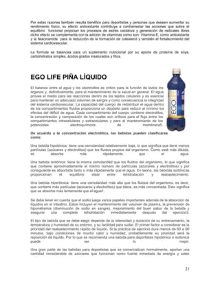 21
Por estas razones también resulta benéfico para deportistas y personas que deseen aumentar su
rendimiento físico, su efecto antioxidante contribuye a contrarrestar las acciones que sobre el
equilibrio funcional propician los procesos de estrés oxidativa y generación de radicales libres
dicho efecto se complementa con la adición de vitaminas como son: Vitamina E, como antioxidante
y la Niacinamida para la reducción de la formación de colesterol y también el fortalecimiento del
sistema cardiovascular.
La formula se balancea para un suplemento nutricional por su aporte de proteína de soya,
carbohidratos simples, ácidos grados insaturados y fibra.
EGO LIFE PIÑA LÍQUIDO
El balance entre el agua y los electrolitos es crítico para la función de todos los
órganos y, definitivamente, para el mantenimiento de la salud en general. El agua
provee el medio para las reacciones dentro de los tejidos celulares y es esencial
para mantener un adecuado volumen de sangre y como consecuencia la integridad
del sistema cardiovascular. La capacidad del cuerpo de redistribuir el agua dentro
de los compartimientos fluidos proporciona un depósito para reducir al mínimo los
efectos del déficit de agua. Cada compartimiento del cuerpo contiene electrolitos,
la concentración y composición de los cuales son críticos para el flujo entre los
compartimientos intracelulares y extracelulares y para el mantenimiento de los
potenciales electroquímicos de membrana5.
De acuerdo a la concentración electrolítica, las bebidas pueden clasificarse
como:
Una bebida hipotónica: tiene una osmolaridad relativamente baja, lo que significa que tiene menos
partículas (azúcares y electrolitos) que los fluidos propios del organismo. Como está más diluida,
se absorbe más rápidamente que el agua.
Una bebida isotónica: tiene la misma osmolaridad que los fluidos del organismo, lo que significa
que contiene aproximadamente el mismo número de partículas (azúcares y electrolitos) y por
consiguiente es absorbida tanto o más rápidamente que el agua. En teoría, las bebidas isotónicas
proporcionan el equilibrio ideal entre rehidratación y reabastecimiento.
Una bebida hipertónica: tiene una osmolaridad más alta que los fluidos del organismo, es decir,
que contiene más partículas (azúcares y electrolitos) que éstos, es más concentrada. Esto significa
que se absorbe más lentamente que el agua1.
Se debe tener en cuenta que el sodio juega varios papeles importantes además de la absorción de
líquidos en el intestino. Estos incluyen el mantenimiento del volumen de plasma, la prevención de
hiponatremia (disminución de sodio en sangre), mejoramiento del buen sabor de la bebida y
asegurar una completa rehidratación inmediatamente después del ejercicio3.
El tipo de bebida que se debe elegir depende de la intensidad y duración de su entrenamiento, la
temperatura y humedad de su entorno, y su facilidad para sudar. El primer factor a considerar es la
prioridad del reabastecimiento rápido de líquido. Si la práctica de ejercicio dura menos de 60 a 90
minutos, bajo condiciones de mucho calor y humedad, probablemente su prioridad será la
reposición de líquido. Por lo que se recomienda una bebida para deportistas hipotónica o isotónica
puede ser lo mejor.
Una gran parte de las bebidas para deportistas que se comercializan normalmente, aportan una
cantidad considerable de azúcares que funcionan como fuente inmediata de energía y sales
 