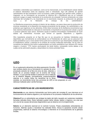 22
minerales o electrolitos que colaboran, como se ha mencionado, en la rehidratación celular debido
al balance electrolítico entre los espacios extra e intracelular. Ego Life además de aportar
carbohidratos de fácil asimilación como la fructosa y sales minerales que aportan sodio, potasio y
magnesio, en su formulación se encuentra la vitamina B2 o Riboflavina que es un nutriente
esencial y juega un papel importante en la producción de energía6, funciona juntamente con otras
vitaminas del complejo B y es importante en el crecimiento corporal, la producción de glóbulos
rojos y en la liberación de energía de los carbohidratos7.
La Riboflavina proporciona energía al interior de las células y es pieza clave para la producción de
enzimas necesarias en la liberación de energía proveniente de las grasas, los carbohidratos y las
proteínas que ingerimos en los alimentos. Entre otras funciones de la riboflavina encontramos que
ésta vitamina hidrosoluble es vital para el crecimiento e importante en la producción celular y ayuda
a producir glóbulos rojos sanos. Asimismo ayuda al sistema inmunológico manteniendo en buen
estado las membranas mucosas que forman el aparato respiratorio y digestivo.
Otro ingrediente presente en el Ego life que no se encuentra en bebidas hidratantes para
deportistas que normalmente se comercializan es el Pantotenato de calcio que es precursor del
ácido pantoténico que a nivel celular forma parte de la coenzima A que desempeña múltiples roles
el metabolismo celular y participa en la síntesis de muchas moléculas esenciales. Se ha visto en
corredores de distancia que fueron suplementados con ácido pantoténico que utilizaron 8% menos
oxigeno y tuvieron ˜17% menos acumulación de ácido láctico, comparado contra atletas a los
cuales se les administró placebo y desarrollaron la misma actividad física.
UZO
Es un suplemento alimenticio de última generación Omnilife,
que contiene dentro de su formulación un salvado de arroz
procesado extraído de la fibra de arroz de éste, obtenido a
través de un proceso tratado con la enzima del hongo
Shitake1, lo que permite facilitar la absorción de la molécula
en el intestino delgado, principalmente, proporcionándole
además a tu cuerpo todos los beneficios de la fibras
solubles, se recomienda tomar dos porciones de UZO al día preparado en una
deliciosa malteada sabor vainilla francesa.
CARACTERÍSTICAS DE LOS INGREDIENTES
Niacinamida es una vitamina hidrosoluble que forma parte del complejo B, que interviene en el
funcionamiento del sistema digestivo y es importante en los procesos metabólicos de los alimentos.
Vitamina E es un antioxidante que protege los tejido del daño causado por sustancias inestables
llamadas radicales libres. Estos radicales pueden dañar células, tejidos y órganos y se cree que
son una de las causas del proceso degenerativo que se observa con el envejecimiento.
Selenio es un elemento esencial en la nutrición humana. Posee propiedades antioxidantes en
humanos. Además ayuda a neutralizar los radicales libres, induce la apoptosis (muerte celular
programada), estimula el sistema inmunológico e interviene en el funcionamiento de la glándula
tiroides.
 