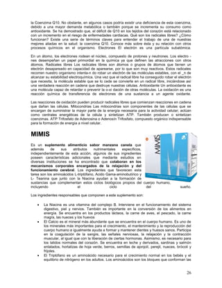 26
la Coenzima Q10. No obstante, en algunos casos podría existir una deficiencia de esta coenzima,
debido a una mayor demanda metabólica o también porque se incrementa su consumo como
antioxidante. Se ha demostrado que, el déficit de Q10 en los tejidos del corazón está relacionado
con un incremento en el riesgo de enfermedades cardiacas. Qué son los radicales libres? ¿Cómo
funcionan? Existe una serie de términos claves para entender el trabajo de una de nuestras
mejores aliadas en la salud: la coenzima Q10. Conoce más sobre ésta y su relación con otros
procesos químicos en el organismo. Electrones El electrón es una partícula subatómica.
En un átomo, los electrones rodean el núcleo, compuesto de protones y neutrones. Los electro -
nes desempeñan un papel primordial en la química ya que definen las atracciones con otros
átomos. Radicales libres Los radicales libres son átomos o grupos de átomos que tienen un
electrón desapareado en capacidad de aparearse, por lo que son muy reactivos. Estos radicales
recorren nuestro organismo intenta-n do robar un electrón de las moléculas estables, con el _n de
alcanzar su estabilidad electroquímica. Una vez que el radical libre ha conseguido robar el electrón
que necesita, la molécula estable que se lo cede se convierte en un radical libre, iniciándose así
una verdadera reacción en cadena que destruye nuestras células. Antioxidante Un antioxidante es
una molécula capaz de retardar o prevenir la o-xi dación de otras moléculas. La oxidación es una
reacción química de transferencia de electrones de una sustancia a un agente oxidante.
Las reacciones de oxidación pueden producir radicales libres que comienzan reacciones en cadena
que dañan las células. Mitocondrias Las mitocondrias son componentes de las células que se
encargan de suministrar la mayor parte de la energía necesaria para la actividad celular; actúan
como centrales energéticas de la célula y sintetizan ATP. También producen o sintetizan
coenzimas. ATP Trifosfato de Adenosina o Adenosín Trifosfato, compuesto orgánico indispensable
para la formación de energía a nivel celular.
MIMIS
Es un suplemento alimenticio sabor manzana canela que
además de sus atributos nutrimentales específicos,
independientemente de esta acción, algunos de sus ingredientes
poseen características adicionales que mediante estudios en
diversas instituciones se ha encontrado que colaboran en los
mecanismos corporales encargados de la relajación y del
funcionamiento cerebral. Los ingredientes que favorecen esta
tarea son los aminoácidos L-triptófano, Acido Gama-aminobutírico y
L- Teanina que junto con la Niacina ayudan a la formación de
sustancias que complementan estos ciclos biológicos propios del cuerpo humano,
incluyendo el ciclo del sueño.
Los ingredientes responsables que componen a este suplemento son:
 La Niacina es una vitamina del complejo B. Interviene en el funcionamiento del sistema
digestivo, piel y nervios. También es importante en la conversión de los alimentos en
energía. Se encuentra en los productos lácteos, la carne de aves, el pescado, la carne
magra, las nueces y los huevos
 El Calcio es el mineral más abundante que se encuentra en el cuerpo humano. Es uno de
los minerales más importantes para el crecimiento, el mantenimiento y la reproducción del
cuerpo humano e igualmente ayuda a formar y mantener dientes y huesos sanos. Participa
en la coagulación de la sangre, las señales nerviosas, la relajación y la contracción
muscular, al igual que con la liberación de ciertas hormonas. Asimismo, es necesario para
los latidos normales del corazón. Se encuentra en leche y derivados, sardinas y salmón
enlatados, hortalizas de hoja verde, berros, semillas de ajonjolí, perejil, nueces, brócoli y
frijoles.
 El Triptófano es un aminoácido necesario para el crecimiento normal en los bebés y el
equilibrio de nitrógeno en los adultos. Los aminoácidos son los bloques que conforman las
 