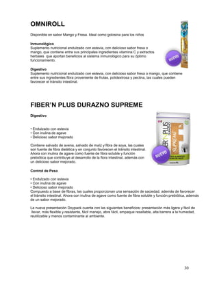 30
OMNIROLL
Disponible en sabor Mango y Fresa. Ideal como golosina para los niños
Inmunológico
Suplemento nutricional endulzado con estevia, con delicioso sabor fresa o
mango, que contiene entre sus principales ingredientes vitamina C y extractos
herbales que aportan beneficios al sistema inmunológico para su óptimo
funcionamiento.
Digestivo
Suplemento nutricional endulzado con estevia, con delicioso sabor fresa o mango, que contiene
entre sus ingredientes fibra proveniente de frutas, polidextrosa y pectina, las cuales pueden
favorecer el tránsito intestinal.
FIBER’N PLUS DURAZNO SUPREME
Digestivo
• Endulzado con estevia
• Con inulina de agave
• Delicioso sabor mejorado
Contiene salvado de avena, salvado de maíz y fibra de soya, las cuales
son fuente de fibra dietética y en conjunto favorecen el tránsito intestinal.
Ahora con inulina de agave como fuente de fibra soluble y función
prebiótica que contribuye al desarrollo de la flora intestinal, además con
un delicioso sabor mejorado.
Control de Peso
• Endulzado con estevia
• Con inulina de agave
• Delicioso sabor mejorado
Compuesto a base de fibras, las cuales proporcionan una sensación de saciedad, además de favorecer
el tránsito intestinal. Ahora con inulina de agave como fuente de fibra soluble y función prebiótica, además
de un sabor mejorado.
La nueva presentación Doypack cuenta con las siguientes beneficios: presentación más ligera y fácil de
llevar, más flexible y resistente, fácil manejo, abre fácil, empaque resellable, alta barrera a la humedad,
reutilizable y menos contaminante al ambiente.
 