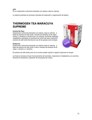 32
UPC
Es un suplemento nutricional endulzado con estevia, bajo en calorías.
La arginina participa en procesos naturales de reparación y regeneración de tejidos.
THERMOGEN TEA MARACUYA
SUPREME
Control de Peso
Suplemento nutricional endulzado con estevia, bajo en calorías, a
base de extracto de café verde, mezclas de extractos de té negro,
inulina, L-carnitina y L-tirosina que, en conjunto, favorecen aspectos
metabólicos implicados en procesos de control del peso corporal.El
extracto de café verde favorece el uso de las grasas como energía.
Endócrino
Suplemento nutricional endulzado con estevia, bajo en calorías, a
base de extracto de café verde, inulina, mezclas de extractos de té
negro, L-tirosina y L-carnitina.
El extracto de café verde junto con la inulina pueden ayudar a regular la glucosa en sangre.
La tirosina, favorece el buen funcionamiento de la tiroides, mejorando el metabolismo y la carnitina
favorece el transporte y utilización de las grasas del cuerpo.
 