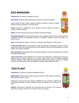 4
EGO MANDARIN
Presentación: Se ofrece en botellitas de 200 ml.
Descripción: Deliciosa bebida gasificada que ayuda a controlar la obesidad.
Ayuda a bajar de peso y tallas, aumenta el gasto de energía y controla el apetito.
Facilita la quema de grasas y no provoca caries.
Acción: Estimula el metabolismo de las grasas, aumenta el gasto de energía y
ayuda a controlar el apetito.
Origen: Contiene Extracto de Guaraná y Extracto de Naranja Amarga.
Principales Beneficios: Ayuda a bajar de peso y talla, satisface la sed de una manera deliciosa y
refrescante. Produce una agradable sensación de saciedad. Facilita la quema de grasas y no
provoca caries.
Sabor: El Ego Mandarín debe su nombre a su delicioso sabor Mandarina, 100% natural.
A quién beneficia más: Se recomiendan a todas las personas interesadas en cuidar la línea y
perder peso y talla. Muy útil para personas que han bajado de peso con los termogénicos, pero que
desean aún mayores resultados.
Dato interesante: Este bebida utiliza la más alta tecnología en materia de elaboración y envasado
de bebidas carbonatadas.
Jorge recomienda: "El Ego Mandarín es la manera más refrescante y deliciosa que conozco de
bajar de peso sin dietas ni ejercicios. Yo lo tomo varias veces al día y he logrado resultados
realmente notables. Esta bebida es especialmente efectiva para personas que por su especial
situación se han estancado con los termogénicos y desean seguir bajando de peso."
EGO PLANT
Presentación: Se ofrece en prácticas botellitas de 200 ml.
Descripción: Refrescante bebida gaseosa diurética 100% diurético, beneficia y
depura todo el sistema urinario.
Disminuye el nivel de urea en la sangre, desinfecta las vías urinarias y regenera las
membranas del hígado y riñones. Disuelve y elimina las piedras que se forman en el
riñón.
Acción: Contribuye a expulsar las acumulaciones de cloruros y los residuos
de azufre; ayuda a disminuir el nivel de urea en la sangre.
 